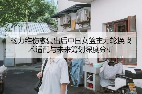 杨力维伤愈复出后中国女篮主力轮换战术适配与未来筹划深度分析