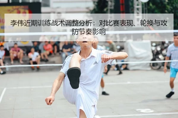 李伟近期训练战术调整分析：对比赛表现、轮换与攻防节奏影响