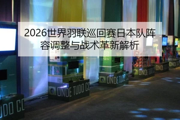 2026世界羽联巡回赛日本队阵容调整与战术革新解析
